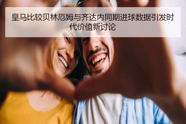 皇马比较贝林厄姆与齐达内同期进球数据引发时代价值新讨论