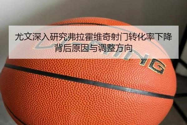尤文深入研究弗拉霍维奇射门转化率下降背后原因与调整方向