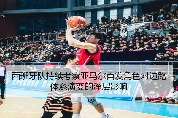 西班牙队持续考察亚马尔首发角色对边路体系演变的深层影响