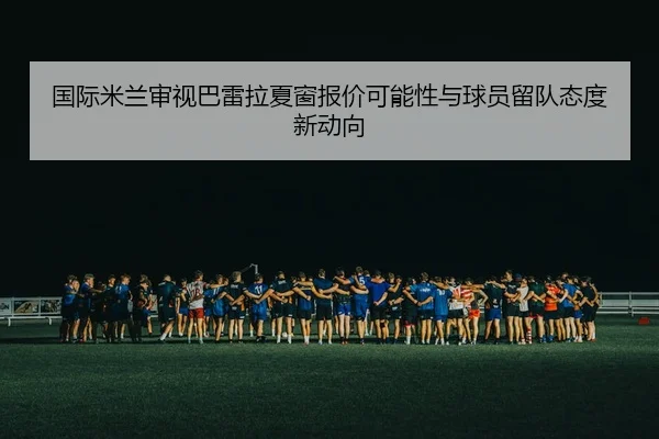 国际米兰审视巴雷拉夏窗报价可能性与球员留队态度新动向