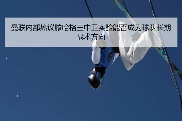 曼联内部热议滕哈格三中卫实验能否成为球队长期战术方向