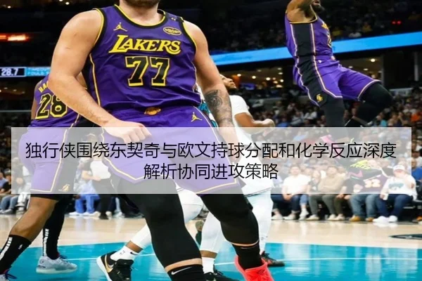 独行侠围绕东契奇与欧文持球分配和化学反应深度解析协同进攻策略