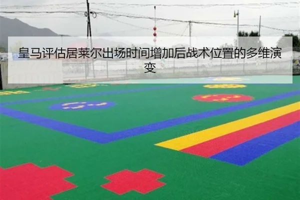 皇马评估居莱尔出场时间增加后战术位置的多维演变